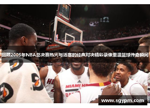 回顾2005年NBA总决赛热火与活塞的经典对决精彩录像重温篮球传奇瞬间