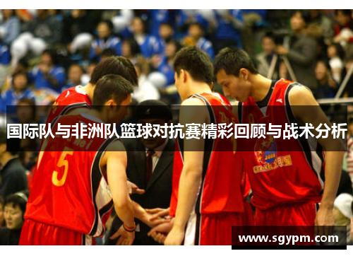国际队与非洲队篮球对抗赛精彩回顾与战术分析