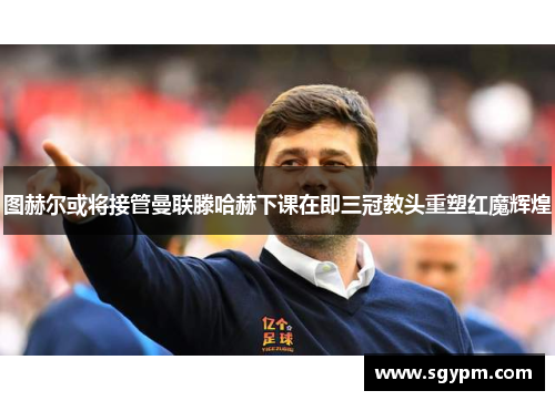 图赫尔或将接管曼联滕哈赫下课在即三冠教头重塑红魔辉煌