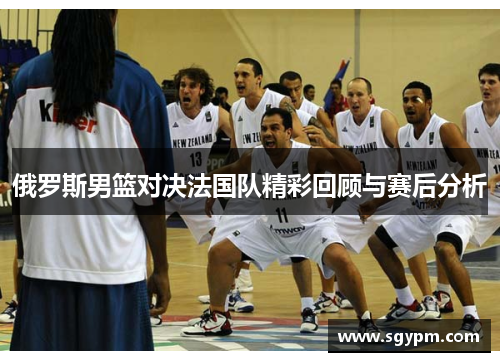 俄罗斯男篮对决法国队精彩回顾与赛后分析