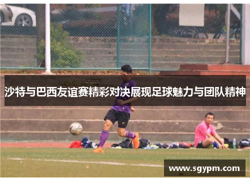 沙特与巴西友谊赛精彩对决展现足球魅力与团队精神